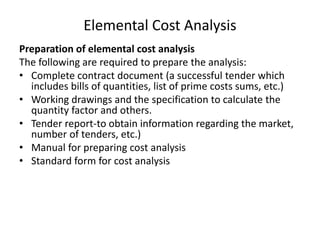 Elemental Cost Analysis
Preparation of elemental cost analysis
The following are required to prepare the analysis:
• Complete contract document (a successful tender which
includes bills of quantities, list of prime costs sums, etc.)
• Working drawings and the specification to calculate the
quantity factor and others.
• Tender report-to obtain information regarding the market,
number of tenders, etc.)
• Manual for preparing cost analysis
• Standard form for cost analysis
 