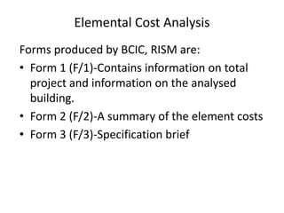 Elemental Cost Analysis
Forms produced by BCIC, RISM are:
• Form 1 (F/1)-Contains information on total
project and information on the analysed
building.
• Form 2 (F/2)-A summary of the element costs
• Form 3 (F/3)-Specification brief
 