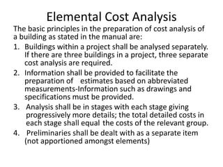 Elemental Cost Analysis
The basic principles in the preparation of cost analysis of
a building as stated in the manual are:
1. Buildings within a project shall be analysed separately.
If there are three buildings in a project, three separate
cost analysis are required.
2. Information shall be provided to facilitate the
preparation of estimates based on abbreviated
measurements-Information such as drawings and
specifications must be provided.
3. Analysis shall be in stages with each stage giving
progressively more details; the total detailed costs in
each stage shall equal the costs of the relevant group.
4. Preliminaries shall be dealt with as a separate item
(not apportioned amongst elements)
 