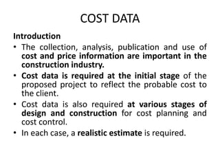 COST DATA
Introduction
• The collection, analysis, publication and use of
cost and price information are important in the
construction industry.
• Cost data is required at the initial stage of the
proposed project to reflect the probable cost to
the client.
• Cost data is also required at various stages of
design and construction for cost planning and
cost control.
• In each case, a realistic estimate is required.
 