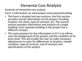 Elemental Cost Analysis
Contents of elemental cost analysis
Form 1-Information on total project and analysed building
• This form is divided into two sections; the first section
provides overall information on the project including
location, the client, type of contract, etc. The second
section provides information and analysis of a single
building. Each separate building in the project has a
different analysis.
• The main purpose for the information in F/1 is to inform
user the background of the project and the condition of its
price level. This will enable the user to make necessary
adjustments to cater for differences in location, market
condition, type of contract, size of contract and
specifications of the project.
 