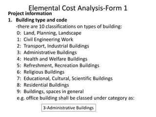 Elemental Cost Analysis-Form 1
Project information
1. Building type and code
-there are 10 classifications on types of building:
0: Land, Planning, Landscape
1: Civil Engineering Work
2: Transport, Industrial Buildings
3: Administrative Buildings
4: Health and Welfare Buildings
5: Refreshment, Recreation Buildings
6: Religious Buildings
7: Educational, Cultural, Scientific Buildings
8: Residential Buildings
9: Buildings, spaces in general
e.g. office building shall be classed under category as:
3-Administrative Buildings
 