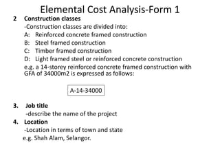 Elemental Cost Analysis-Form 1
2 Construction classes
-Construction classes are divided into:
A: Reinforced concrete framed construction
B: Steel framed construction
C: Timber framed construction
D: Light framed steel or reinforced concrete construction
e.g. a 14-storey reinforced concrete framed construction with
GFA of 34000m2 is expressed as follows:
3. Job title
-describe the name of the project
4. Location
-Location in terms of town and state
e.g. Shah Alam, Selangor.
A-14-34000
 