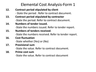 Elemental Cost Analysis-Form 1
12. Contract period stipulated by client
- State the period . Refer to contract document.
13. Contract period stipulated by contractor
-State the period. Refer to contract document.
14. Numbers of tender issued.
-State the numbers issued. Refer to tender report.
15. Numbers of tenders received.
-State the numbers received. Refer to tender report.
16. Cost fluctuation
-State whether (Yes) or (No)
17. Provisional sum
-State the value. Refer to contract document.
18. Prime cost sum
-State the value. Refer to contract document
 