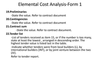 Elemental Cost Analysis-Form 1
19.Preliminaries
-State the value. Refer to contract document
20.Contingencies
-State the value. Refer to contract document
21.Contract sum
-State the value. Refer to contract document.
22.Tender list
-List of tenders received as item 15, or if the number is too many,
state at least the lowest , arranged in descending order. The
highest tender value is listed last in the table.
-Indicate whether tenders were from local builders (L), by
international builders (INT), or by joint venture between the two
(JV).
Refer to tender report.
 