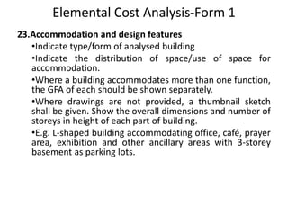 Elemental Cost Analysis-Form 1
23.Accommodation and design features
•Indicate type/form of analysed building
•Indicate the distribution of space/use of space for
accommodation.
•Where a building accommodates more than one function,
the GFA of each should be shown separately.
•Where drawings are not provided, a thumbnail sketch
shall be given. Show the overall dimensions and number of
storeys in height of each part of building.
•E.g. L-shaped building accommodating office, café, prayer
area, exhibition and other ancillary areas with 3-storey
basement as parking lots.
 