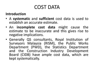 COST DATA
Introduction
• A systematic and sufficient cost data is used to
establish an accurate estimate.
• An incomplete cost data might cause the
estimate to be inaccurate and this gives rise to
negative implications.
• Generally QS consultants, Royal Institution of
Surveyors Malaysia (RISM), the Public Works
Department (PWD), the Statistics Department
and the Construction Industry Development
Board (CIDB) have ample cost data, which are
kept systematically.
 