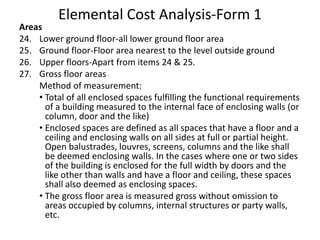 Elemental Cost Analysis-Form 1
Areas
24. Lower ground floor-all lower ground floor area
25. Ground floor-Floor area nearest to the level outside ground
26. Upper floors-Apart from items 24 & 25.
27. Gross floor areas
Method of measurement:
• Total of all enclosed spaces fulfilling the functional requirements
of a building measured to the internal face of enclosing walls (or
column, door and the like)
• Enclosed spaces are defined as all spaces that have a floor and a
ceiling and enclosing walls on all sides at full or partial height.
Open balustrades, louvres, screens, columns and the like shall
be deemed enclosing walls. In the cases where one or two sides
of the building is enclosed for the full width by doors and the
like other than walls and have a floor and ceiling, these spaces
shall also deemed as enclosing spaces.
• The gross floor area is measured gross without omission to
areas occupied by columns, internal structures or party walls,
etc.
 
