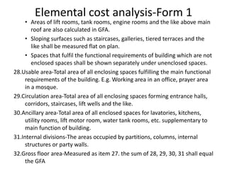 Elemental cost analysis-Form 1
• Areas of lift rooms, tank rooms, engine rooms and the like above main
roof are also calculated in GFA.
• Sloping surfaces such as staircases, galleries, tiered terraces and the
like shall be measured flat on plan.
• Spaces that fulfil the functional requirements of building which are not
enclosed spaces shall be shown separately under unenclosed spaces.
28.Usable area-Total area of all enclosing spaces fulfilling the main functional
requirements of the building. E.g. Working area in an office, prayer area
in a mosque.
29.Circulation area-Total area of all enclosing spaces forming entrance halls,
corridors, staircases, lift wells and the like.
30.Ancillary area-Total area of all enclosed spaces for lavatories, kitchens,
utility rooms, lift motor room, water tank rooms, etc. supplementary to
main function of building.
31.Internal divisions-The areas occupied by partitions, columns, internal
structures or party walls.
32.Gross floor area-Measured as item 27. the sum of 28, 29, 30, 31 shall equal
the GFA
 