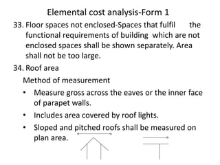 Elemental cost analysis-Form 1
33. Floor spaces not enclosed-Spaces that fulfil the
functional requirements of building which are not
enclosed spaces shall be shown separately. Area
shall not be too large.
34. Roof area
Method of measurement
• Measure gross across the eaves or the inner face
of parapet walls.
• Includes area covered by roof lights.
• Sloped and pitched roofs shall be measured on
plan area.
 