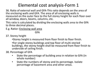 Elemental cost analysis-Form 1
36. Ratio of external wall and GFA-This ratio depends on the area of
the enclosing walls and GFA. The area of all enclosing walls is
measured on the outer face to the full storey height for each floor over
all window, doors, beams, columns, etc.
This ratio is calculated by dividing the enclosing walls area to the GFA
to three decimal places.
E.g. Ratio= Enclosing wall area
GFA
37. Storey height
•Storey height is measured from floor finish to floor finish.
•For single-storey buildings and top floor of multi-storied
buildings, the storey height shall be measured from floor finish to
underside of ceiling finish.
38. Percentage of GFA
• State the percentage of building area in relation to GFA (in
whole number)
• State the numbers of storey and its percentage. Isolate
percentage of basement area and other areas.
 