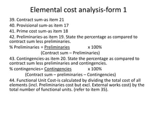 Elemental cost analysis-form 1
39. Contract sum-as item 21
40. Provisional sum-as item 17
41. Prime cost sum-as item 18
42. Preliminaries-as item 19. State the percentage as compared to
contract sum less preliminaries.
% Preliminaries = Preliminaries x 100%
(Contract sum – Preliminaries)
43. Contingencies-as item 20. State the percentage as compared to
contract sum less preliminaries and contingencies.
% contingencies= Contingencies x 100%
(Contract sum – preliminaries – Contingencies)
44. Functional Unit Cost-is calculated by dividing the total cost of all
elements (incl. Preliminaries cost but excl. External works cost) by the
total number of functional units. (refer to item 35).
 