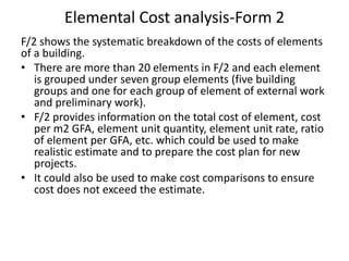 Elemental Cost analysis-Form 2
F/2 shows the systematic breakdown of the costs of elements
of a building.
• There are more than 20 elements in F/2 and each element
is grouped under seven group elements (five building
groups and one for each group of element of external work
and preliminary work).
• F/2 provides information on the total cost of element, cost
per m2 GFA, element unit quantity, element unit rate, ratio
of element per GFA, etc. which could be used to make
realistic estimate and to prepare the cost plan for new
projects.
• It could also be used to make cost comparisons to ensure
cost does not exceed the estimate.
 