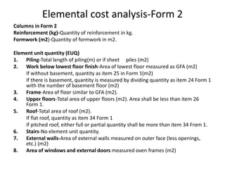 Elemental cost analysis-Form 2
Columns in Form 2
Reinforcement (kg)-Quantity of reinforcement in kg.
Formwork (m2)-Quantity of formwork in m2.
Element unit quantity (EUQ)
1. Piling-Total length of piling(m) or if sheet piles (m2)
2. Work below lowest floor finish-Area of lowest floor measured as GFA (m2)
If without basement, quantity as item 25 in Form 1(m2)
If there is basement, quantity is measured by dividing quantity as item 24 Form 1
with the number of basement floor (m2)
3. Frame-Area of floor similar to GFA (m2).
4. Upper floors-Total area of upper floors (m2). Area shall be less than item 26
Form 1.
5. Roof-Total area of roof (m2).
If flat roof, quantity as item 34 Form 1
If pitched roof, either full or partial quantity shall be more than item 34 From 1.
6. Stairs-No element unit quantity.
7. External walls-Area of external walls measured on outer face (less openings,
etc.) (m2)
8. Area of windows and external doors measured oven frames (m2)
 