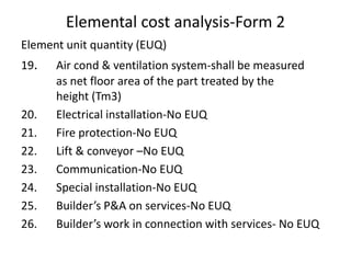 Elemental cost analysis-Form 2
Element unit quantity (EUQ)
19. Air cond & ventilation system-shall be measured
as net floor area of the part treated by the
height (Tm3)
20. Electrical installation-No EUQ
21. Fire protection-No EUQ
22. Lift & conveyor –No EUQ
23. Communication-No EUQ
24. Special installation-No EUQ
25. Builder’s P&A on services-No EUQ
26. Builder’s work in connection with services- No EUQ
 