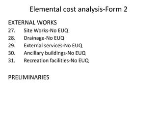 Elemental cost analysis-Form 2
EXTERNAL WORKS
27. Site Works-No EUQ
28. Drainage-No EUQ
29. External services-No EUQ
30. Ancillary buildings-No EUQ
31. Recreation facilities-No EUQ
PRELIMINARIES
 