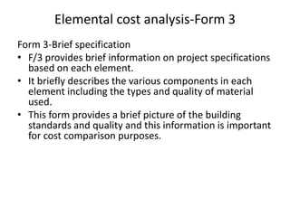 Elemental cost analysis-Form 3
Form 3-Brief specification
• F/3 provides brief information on project specifications
based on each element.
• It briefly describes the various components in each
element including the types and quality of material
used.
• This form provides a brief picture of the building
standards and quality and this information is important
for cost comparison purposes.
 