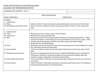 ROYAL INSTITUTION OF SURVEYORS MALAYSIA
BUILDING COST INFORMATION CENTRE
ELEMENTAL COST ANALYSIS – form 3
BRIEF SPECIFICATION
GROSS FLOOR AREA : TENDER DATE :
ELEMENT
1 Substructure
1A Piling 250mm x 250mm Precast reinforced concrete piles based on penetration of 24.0m depth
1B Work Below Lowest floor Finish Reinforced concrete pilecaps, column stumps, ground beams, aprons, ramps and ground
slabs.
2 Superstructure
2A Frame Reinforced concrete columns, beams and roof beams.
2B Upper Floors Reinforced concrete suspended slabs.
2C Roof Reinforced concrete flat roof slab complete with panel roof waterproofing system ; “Astino
coloured Clip System” metal decking on structural steelwork roof trusses. G.I. gutter, UPVC
rainwater goods and stainless steel floor trap. Glass canopy and timber Pergola
(Provisional Sum of RM 85,000.00)
2D Stairs Reinforced concrete staircase with cement and sand paving and non-slip homogeneous nosing
tiles. Mild steel handrail and balustrades.
2E External Walls 115mm and 230mm cement and sand brickwalls. Reinforced concrete shear walls and lift
walls.
2F Windows & external Doors Aluminium and glazing works (Prime cost Sum of RM1.070,000.00) comprisi ng of external
sliding doors and panels, composite windows, top hung casement windows, side hung
casement windows, adjustable and fixed louvred windows.
2G Internal Walls & Partitions 115mm and 230mm Thick cement and sand brick walls. Reinforced concrete stair walls and
shear walls.
2H Internal Doors Timber flush doors, timber glass panel doors, decorative solid timber doors, fire-rated doors ,
pressed steel louvred doors and mild steel doors.
 