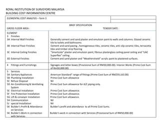 ROYAL INSTITUTION OF SURVEYORS MALAYSIA
BUILDING COST INFORMATION CENTRE
ELEMENTAL COST ANALYSIS – form 3
BRIEF SPECIFICATION
GROSS FLOOR AREA : TENDER DATE :
ELEMENT
3 Finishes
3A Internal Wall Finishes Generally cement and sand plaster and emulsion paint to walls and columns. Glazed ceramic
tile to toilets and bathrooms
3B Internal Floor Finishes Cement and sand paving , homogeneous tiles, ceramic tiles, anti-slip ceramic tiles, terracotta
tiles and timber strip flooring
3C Internal Ceiling Finishes “Smartcote” plaster and emulsion paint, fibrous plasterglass ceiling panel ceiling and “UAC
Superflex” ceiling .
3D External Finishes Cement and sand plaster and “Weathershield” acrylic paint to plastered surfaces.
4 Fittings and Furnishings Signages and letter boxes (Provisional Sum of RM30,000.00). Interior Works (Prime Cost Sum
of Rm50,000.00)
5 Services
5A Sanitary Appliances American Standard” range of fittings (Prime Cost Sum of RM259,163.00)
5B Plumbing Installation Prime Cost Sum allowance
5C Refuse Disposal Nil
5D Air-Conditioning & Ventilating Prime Cost Sum allowance for A/C piping only.
System
5E Electrical Installation Prime Cost Sum allowance.
5F Fire Protection Installation Prime Cost Sum allowance.
5G Lift & conveyor Installation Prime Cost Sum allowance.
5H Communication Nil
5J special Installation Nil
5K Builder’s Profit & Attendance Builder’s profit and attendance to all Prime Cost Sums.
on Services
5K Builder’s Work in connection Builder’s work in connection with Services (Provisional Sum of RM50,000.00)
with Services
 
