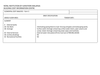 ROYAL INSTITUTION OF SURVEYORS MALAYSIA
BUILDING COST INFORMATION CENTRE
ELEMENTAL COST ANALYSIS – form 3
BRIEF SPECIFICATION
GROSS FLOOR AREA : TENDER DATE :
ELEMENT
6 External works
6A Site Work Interlocking paving block to road. Fencing and gates and landscaping works.
6B drainage Surface water drainage comprising surface water drains, pipe culverts and
sumps. Sewer drainage comprising sewer pipes and manholes.
6C External Services External water reticulation (Prime Cost Sum of RM198,128.00)
6D ancillary Buildings Nil
6E Recreational Facilities Nil
 