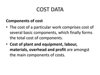 COST DATA
Components of cost
• The cost of a particular work comprises cost of
several basic components, which finally forms
the total cost of components.
• Cost of plant and equipment, labour,
materials, overhead and profit are amongst
the main components of costs.
 