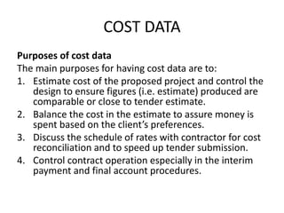 COST DATA
Purposes of cost data
The main purposes for having cost data are to:
1. Estimate cost of the proposed project and control the
design to ensure figures (i.e. estimate) produced are
comparable or close to tender estimate.
2. Balance the cost in the estimate to assure money is
spent based on the client’s preferences.
3. Discuss the schedule of rates with contractor for cost
reconciliation and to speed up tender submission.
4. Control contract operation especially in the interim
payment and final account procedures.
 