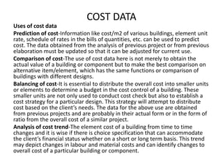 COST DATA
Uses of cost data
Prediction of cost-Information like cost/m2 of various buildings, element unit
rate, schedule of rates in the bills of quantities, etc. can be used to predict
cost. The data obtained from the analysis of previous project or from previous
elaboration must be updated so that it can be adjusted for current use.
Comparison of cost-The use of cost data here is not merely to obtain the
actual value of a building or component but to make the best comparison on
alternative item/element, which has the same functions or comparison of
buildings with different designs.
Balancing of cost-It is essential to distribute the overall cost into smaller units
or elements to determine a budget in the cost control of a building. These
smaller units are not only used to conduct cost check but also to establish a
cost strategy for a particular design. This strategy will attempt to distribute
cost based on the client’s needs. The data for the above use are obtained
from previous projects and are probably in their actual form or in the form of
ratio from the overall cost of a similar project.
Analysis of cost trend-The element cost of a building from time to time
changes and it is wise if there is choice specification that can accommodate
the client’s financial status whether on a short or long term basis. This trend
may depict changes in labour and material costs and can identify changes to
overall cost of a particular building or component.
 
