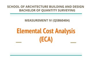 Elemental Cost Analysis
(ECA)
SCHOOL OF ARCHITECTURE BUILDING AND DESIGN
BACHELOR OF QUANTITY SURVEYING
MEASUREMENT IV (QSB60404)
 