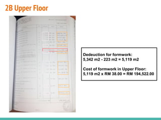 2B Upper Floor
Dedeuction for formwork:
5,342 m2 - 223 m2 = 5,119 m2
Cost of formwork in Upper Floor:
5,119 m2 x RM 38.00 = RM 194,522.00
 