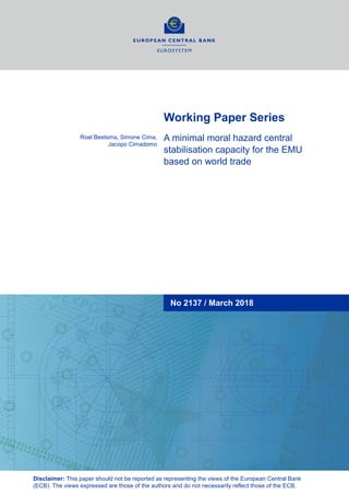 Working Paper Series
A minimal moral hazard central
stabilisation capacity for the EMU
based on world trade
Roel Beetsma, Simone Cima,
Jacopo Cimadomo
Disclaimer: This paper should not be reported as representing the views of the European Central Bank
(ECB). The views expressed are those of the authors and do not necessarily reflect those of the ECB.
No 2137 / March 2018
 