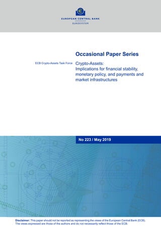 Occasional Paper Series
Crypto-Assets:
Implications for financial stability,
monetary policy, and payments and
market infrastructures
ECB Crypto-Assets Task Force
No 223 / May 2019
Disclaimer: This paper should not be reported as representing the views of the European Central Bank (ECB).
The views expressed are those of the authors and do not necessarily reflect those of the ECB.
 