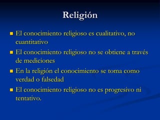 Religión
 El conocimiento religioso es cualitativo, no
cuantitativo
 El conocimiento religioso no se obtiene a través
de mediciones
 En la religión el conocimiento se toma como
verdad o falsedad
 El conocimiento religioso no es progresivo ni
tentativo.
 