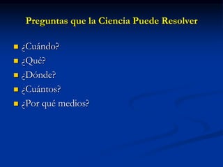 Preguntas que la Ciencia Puede Resolver
 ¿Cuándo?
 ¿Qué?
 ¿Dónde?
 ¿Cuántos?
 ¿Por qué medios?
 