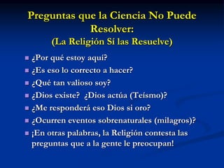 Preguntas que la Ciencia No Puede
Resolver:
(La Religión Sí las Resuelve)
 ¿Por qué estoy aquí?
 ¿Es eso lo correcto a hacer?
 ¿Qué tan valioso soy?
 ¿Dios existe? ¿Dios actúa (Teísmo)?
 ¿Me responderá eso Dios si oro?
 ¿Ocurren eventos sobrenaturales (milagros)?
 ¡En otras palabras, la Religión contesta las
preguntas que a la gente le preocupan!
 