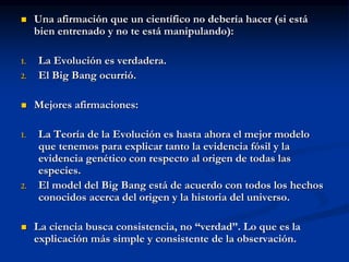  Una afirmación que un científico no debería hacer (si está
bien entrenado y no te está manipulando):
1. La Evolución es verdadera.
2. El Big Bang ocurrió.
 Mejores afirmaciones:
1. La Teoría de la Evolución es hasta ahora el mejor modelo
que tenemos para explicar tanto la evidencia fósil y la
evidencia genético con respecto al origen de todas las
especies.
2. El model del Big Bang está de acuerdo con todos los hechos
conocidos acerca del origen y la historia del universo.
 La ciencia busca consistencia, no “verdad”. Lo que es la
explicación más simple y consistente de la observación.
 