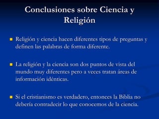 Conclusiones sobre Ciencia y
Religión
 Religión y ciencia hacen diferentes tipos de preguntas y
definen las palabras de forma diferente.
 La religión y la ciencia son dos puntos de vista del
mundo muy diferentes pero a veces tratan áreas de
información idénticas.
 Si el cristianismo es verdadero, entonces la Biblia no
debería contradecir lo que conocemos de la ciencia.
 