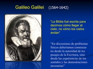 Galileo Galilei (1564-1642)
“La Biblia fué escrita para
decirnos cómo llegar al
cielo, no cómo los cielos
andan”
“En discusiones de problemas
físicos deberíamos comenzar
no desde la autoridad de los
pasajes de la Escritura, sino
desde las experiencias de los
sentidos y las demostraciones
necesarias”
 