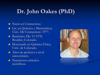 Dr. John Oakes (PhD)
 Nació en Connecticut.
 Lic. en Química y Matemáticas.
Univ. De Connecticut. 1977.
 Bautismo: Dic 13 1978.
Boulder, Colorado.
 Doctorado en Química Física,
Univ. de Colorado.
 Años de profesor a nivel
universitario.
 Numerosos artículos
científicos.
 