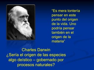 Charles Darwin
¿Sería el origen de las especies
algo deístico – gobernado por
procesos naturales?
“Es mera tontería
pensar en este
punto del origen
de la vida. Uno
podría pensar
también en el
origen de la
materia”
 