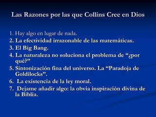 Las Razones por las que Collins Cree en Dios
1. Hay algo en lugar de nada.
2. La efectividad irrazonable de las matemáticas.
3. El Big Bang.
4. La naturaleza no soluciona el problema de “¿por
qué?”
5. Sintonización fina del universo. La “Paradoja de
Goldilocks”.
6. La existencia de la ley moral.
7. Dejame añadir algo: la obvia inspiración divina de
la Biblia.
 