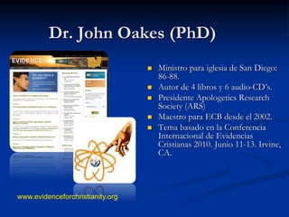 Dr. John Oakes (PhD)
 Ministro para iglesia de San Diego:
86-88.
 Autor de 4 libros y 6 audio-CD’s.
 Presidente Apologetics Research
Society (ARS)
 Maestro para ECB desde el 2002.
 Tema basado en la Conferencia
Internacional de Evidencias
Cristianas 2010. Junio 11-13. Irvine,
CA.
www.evidenceforchristianity.org
 