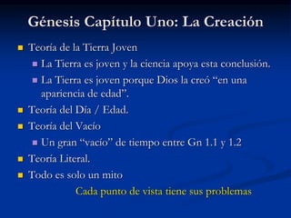 Génesis Capítulo Uno: La Creación
 Teoría de la Tierra Joven
 La Tierra es joven y la ciencia apoya esta conclusión.
 La Tierra es joven porque Dios la creó “en una
apariencia de edad”.
 Teoría del Día / Edad.
 Teoría del Vacío
 Un gran “vacío” de tiempo entre Gn 1.1 y 1.2
 Teoría Literal.
 Todo es solo un mito
Cada punto de vista tiene sus problemas
 