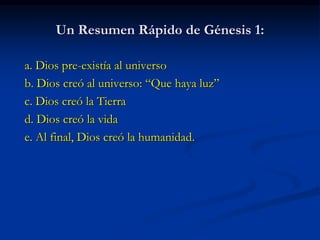 Un Resumen Rápido de Génesis 1:
a. Dios pre-existía al universo
b. Dios creó al universo: “Que haya luz”
c. Dios creó la Tierra
d. Dios creó la vida
e. Al final, Dios creó la humanidad.
 