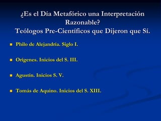 ¿Es el Día Metafórico una Interpretación
Razonable?
Teólogos Pre-Científicos que Dijeron que Sí.
 Philo de Alejandría. Siglo I.
 Orígenes. Inicios del S. III.
 Agustín. Inicios S. V.
 Tomás de Aquino. Inicios del S. XIII.
 