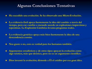 Algunas Conclusiones Tentativas
 Ha sucedido una evolución. Se ha observado una Micro-Evolución.
 La evidencia fósil apoya fuertemente la idea del cambio a través del
tiempo, pero ese cambio a menudo sucede en explosiones imprevistas y
repentinas. La Explosión Cámbrica levanta preguntas reales.
 La evidencia genética apoya más bien fuertemente la idea de una
descendencia común.
 Nos guste o no, esto es verdad para los humanos también.
 Argumentos estadísticos y de otros tipos apoyan la evolución como
algo teístico, más que deístico, pero no es un argumento científico.
 Dios inventó la evolución; démosle a Él el crédito por esa gran idea.
 