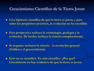 Creacionismo Científico de la Tierra Joven
 Una hipótesis científica de que la tierra es joven, y para
todos los propósitos prácticos, la evolución no ha sucedido
 Esta perspectiva rechaza la cosmología, geología y la
evolución. De hecho, rechaza la ciencia completamente.
 Se requiere rechazar la ciencia y la revelación general
(Galileo y el geocentrismo).
 Esto no es científico. Es anti-científico. ¿Por qué?
Literalmente no hay evidencia de que la tierra es joven.
 