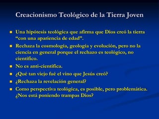 Creacionismo Teológico de la Tierra Joven
 Una hipótesis teológica que afirma que Dios creó la tierra
“con una apariencia de edad”.
 Rechaza la cosmología, geología y evolución, pero no la
ciencia en general porque el rechazo es teológico, no
científico.
 No es anti-científica.
 ¿Qué tan viejo fué el vino que Jesús creó?
 ¿Rechaza la revelación general?
 Como perspectiva teológica, es posible, pero problemática.
¿Nos está poniendo trampas Dios?
 