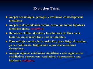 Evolución Teísta
 Acepta cosmología, geología y evolución como hipótesis
científicas.
 Acepta la descendencia común como una buena hipótesis
científica (nota, científica).
 Reconoce el libre albedrío y la soberanía de Dios en la
historia, en los individuos y en la naturalez.
 Dios trabaja a través de la evolución, pero dirige el camino,
ya sea sutilmente dirigiéndolo o por intervenciones
dramáticas.
 Aunque algunas evidencias científicas y aún argumentos
estádísticos apoyan esta conclusión, es puramente una
hipótesis teológica.
 
