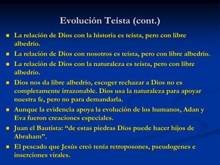 Evolución Teísta (cont.)
 La relación de Dios con la historia es teísta, pero con libre
albedrío.
 La relación de Dios con nosotros es teísta, pero con libre albedrío.
 La relación de Dios con la naturaleza es teísta, pero con libre
albedrío.
 Dios nos da libre albedrío, escoger rechazar a Dios no es
completamente irrazonable. Dios usa la naturaleza para apoyar
nuestra fe, pero no para demandarla.
 Aunque la evidencia apoya la evolución de los humanos, Adan y
Eva fueron creaciones especiales.
 Juan el Bautista: “de estas piedras Dios puede hacer hijos de
Abraham”.
 El pescado que Jesús creó tenía retroposones, pseudogenes e
inserciones virales.
 