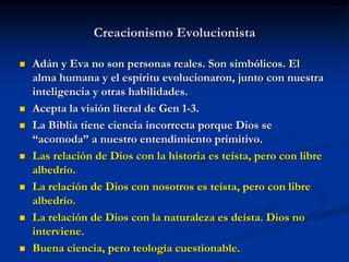 Creacionismo Evolucionista
 Adán y Eva no son personas reales. Son simbólicos. El
alma humana y el espíritu evolucionaron, junto con nuestra
inteligencia y otras habilidades.
 Acepta la visión literal de Gen 1-3.
 La Biblia tiene ciencia incorrecta porque Dios se
“acomoda” a nuestro entendimiento primitivo.
 Las relación de Dios con la historia es teísta, pero con libre
albedrío.
 La relación de Dios con nosotros es teísta, pero con libre
albedrío.
 La relación de Dios con la naturaleza es deísta. Dios no
interviene.
 Buena ciencia, pero teología cuestionable.
 